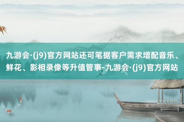 九游会·(j9)官方网站还可笔据客户需求增配音乐、鲜花、影相录像等升值管事-九游会·(j9)官方网站