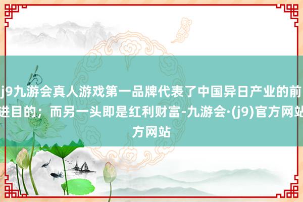 j9九游会真人游戏第一品牌代表了中国异日产业的前进目的；而另一头即是红利财富-九游会·(j9)官方网站