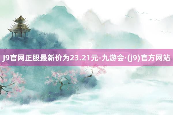 J9官网正股最新价为23.21元-九游会·(j9)官方网站