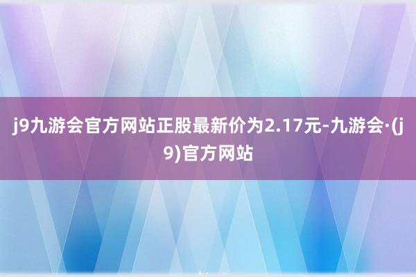 j9九游会官方网站正股最新价为2.17元-九游会·(j9)官方网站