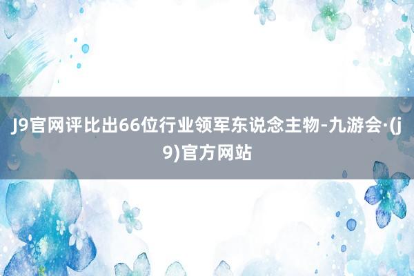 J9官网评比出66位行业领军东说念主物-九游会·(j9)官方网站