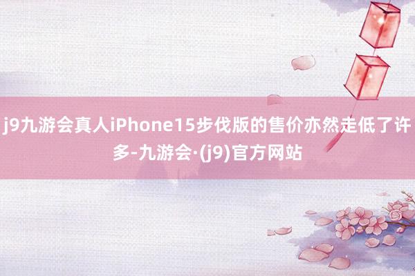 j9九游会真人iPhone15步伐版的售价亦然走低了许多-九游会·(j9)官方网站