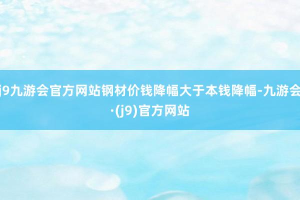 j9九游会官方网站钢材价钱降幅大于本钱降幅-九游会·(j9)官方网站