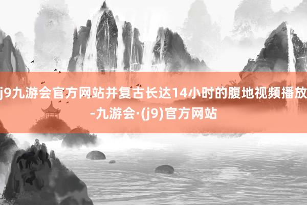 j9九游会官方网站并复古长达14小时的腹地视频播放-九游会·(j9)官方网站