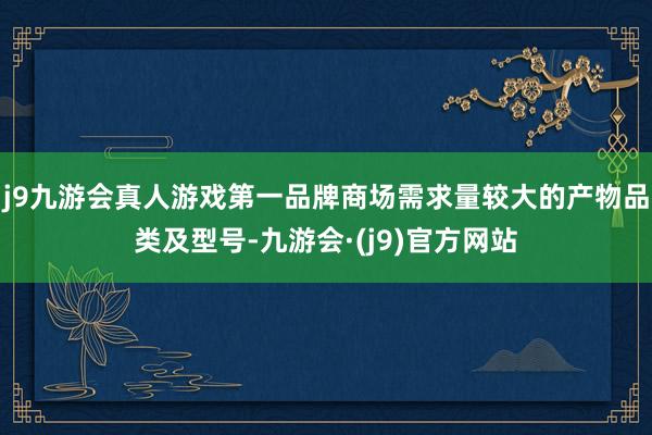 j9九游会真人游戏第一品牌商场需求量较大的产物品类及型号-九游会·(j9)官方网站