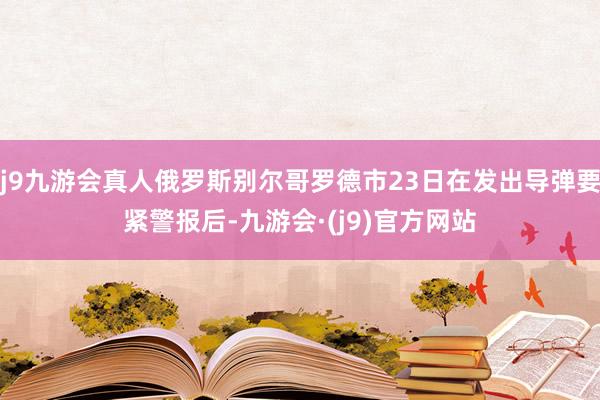 j9九游会真人俄罗斯别尔哥罗德市23日在发出导弹要紧警报后-九游会·(j9)官方网站