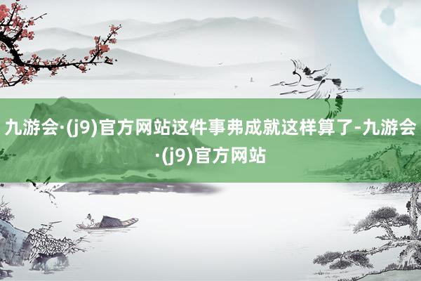 九游会·(j9)官方网站这件事弗成就这样算了-九游会·(j9)官方网站