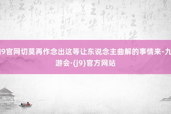 J9官网切莫再作念出这等让东说念主曲解的事情来-九游会·(j9)官方网站