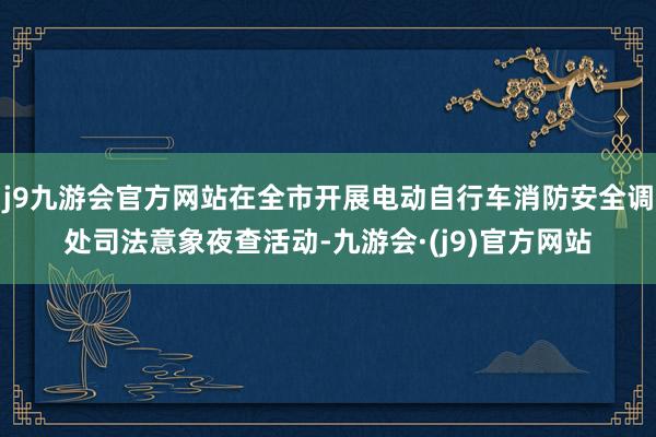 j9九游会官方网站在全市开展电动自行车消防安全调处司法意象夜查活动-九游会·(j9)官方网站