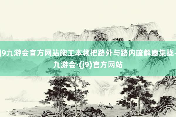 j9九游会官方网站施工本领把路外与路内疏解麇集拢-九游会·(j9)官方网站