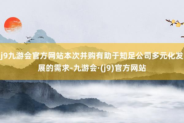 j9九游会官方网站本次并购有助于知足公司多元化发展的需求-九游会·(j9)官方网站