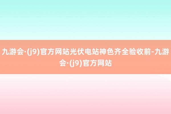 九游会·(j9)官方网站光伏电站神色齐全验收前-九游会·(j9)官方网站