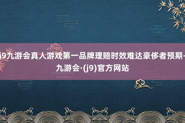 j9九游会真人游戏第一品牌理赔时效难达豪侈者预期-九游会·(j9)官方网站