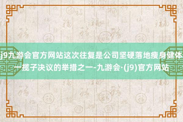 j9九游会官方网站这次往复是公司坚硬落地瘦身健体一揽子决议的举措之一-九游会·(j9)官方网站