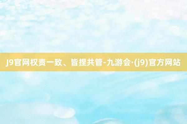 J9官网　　权责一致、皆捏共管-九游会·(j9)官方网站