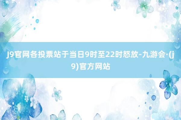 J9官网各投票站于当日9时至22时怒放-九游会·(j9)官方网站