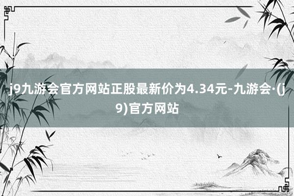 j9九游会官方网站正股最新价为4.34元-九游会·(j9)官方网站