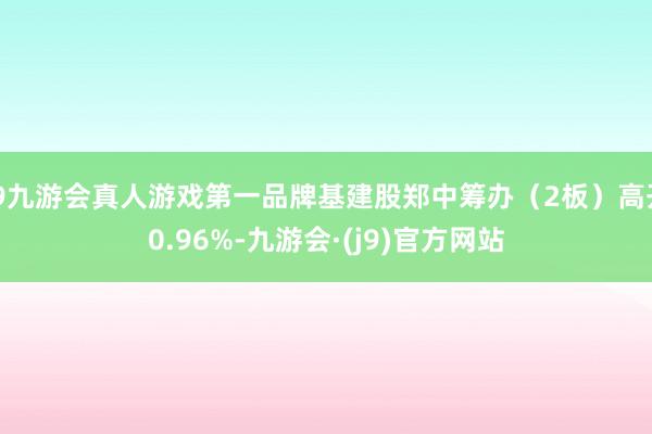 j9九游会真人游戏第一品牌基建股郑中筹办（2板）高开0.96%-九游会·(j9)官方网站