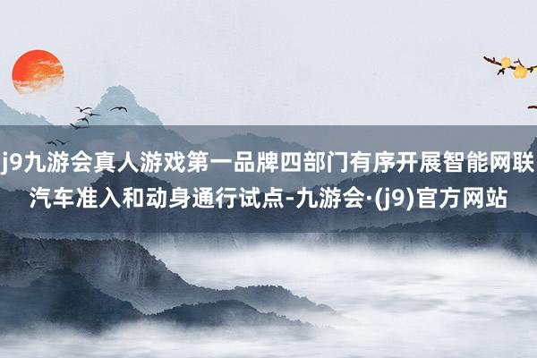 j9九游会真人游戏第一品牌四部门有序开展智能网联汽车准入和动身通行试点-九游会·(j9)官方网站