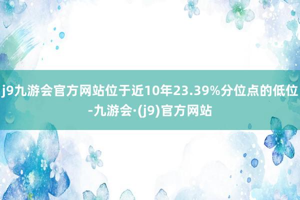 j9九游会官方网站位于近10年23.39%分位点的低位-九游会·(j9)官方网站