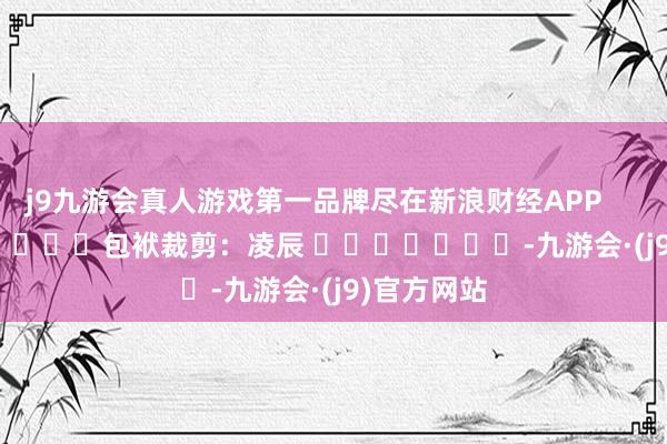 j9九游会真人游戏第一品牌尽在新浪财经APP            						包袱裁剪：凌辰 							-九游会·(j9)官方网站