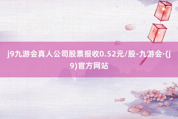 j9九游会真人公司股票报收0.52元/股-九游会·(j9)官方网站