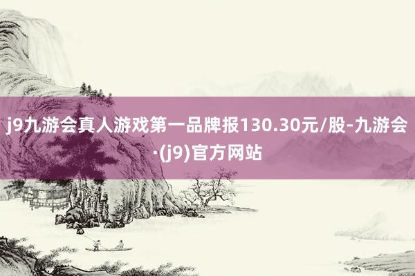 j9九游会真人游戏第一品牌报130.30元/股-九游会·(j9)官方网站