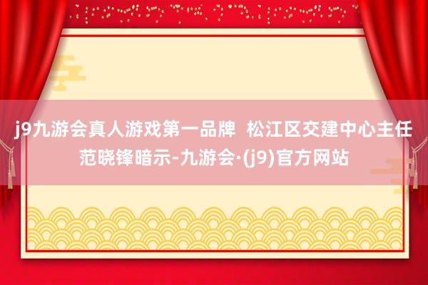 j9九游会真人游戏第一品牌  　　松江区交建中心主任范晓锋暗示-九游会·(j9)官方网站