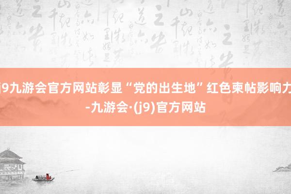 j9九游会官方网站彰显“党的出生地”红色柬帖影响力-九游会·(j9)官方网站