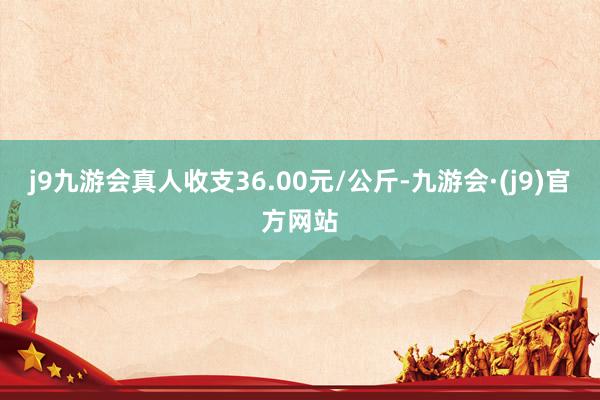 j9九游会真人收支36.00元/公斤-九游会·(j9)官方网站