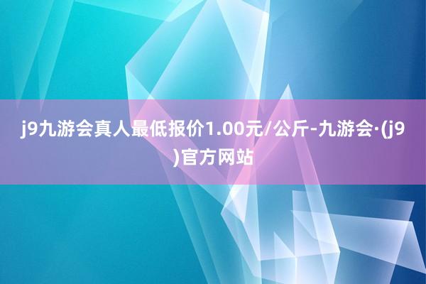 j9九游会真人最低报价1.00元/公斤-九游会·(j9)官方网站