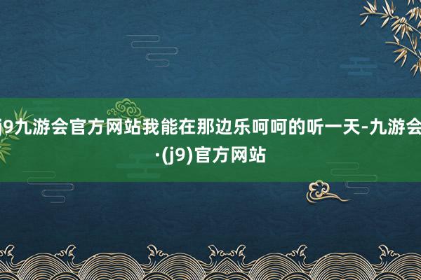 j9九游会官方网站我能在那边乐呵呵的听一天-九游会·(j9)官方网站