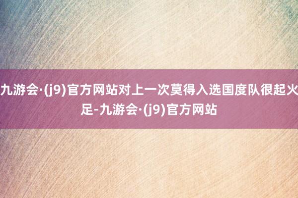 九游会·(j9)官方网站对上一次莫得入选国度队很起火足-九游会·(j9)官方网站