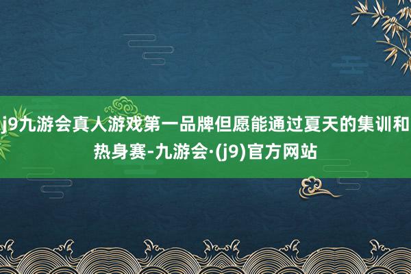 j9九游会真人游戏第一品牌但愿能通过夏天的集训和热身赛-九游会·(j9)官方网站