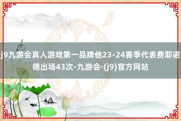 j9九游会真人游戏第一品牌他23-24赛季代表费耶诺德出场43次-九游会·(j9)官方网站