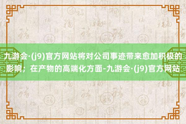 九游会·(j9)官方网站将对公司事迹带来愈加积极的影响；在产物的高端化方面-九游会·(j9)官方网站