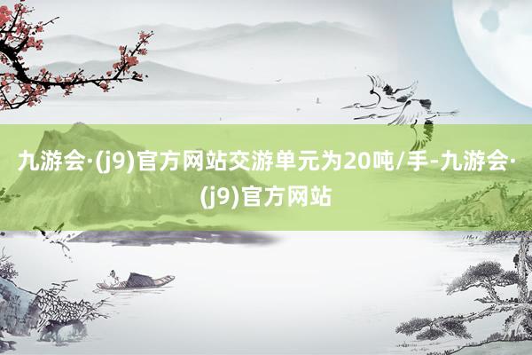 九游会·(j9)官方网站交游单元为20吨/手-九游会·(j9)官方网站