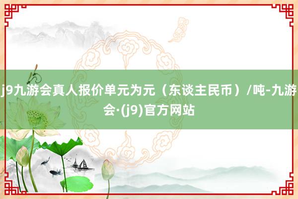 j9九游会真人报价单元为元（东谈主民币）/吨-九游会·(j9)官方网站