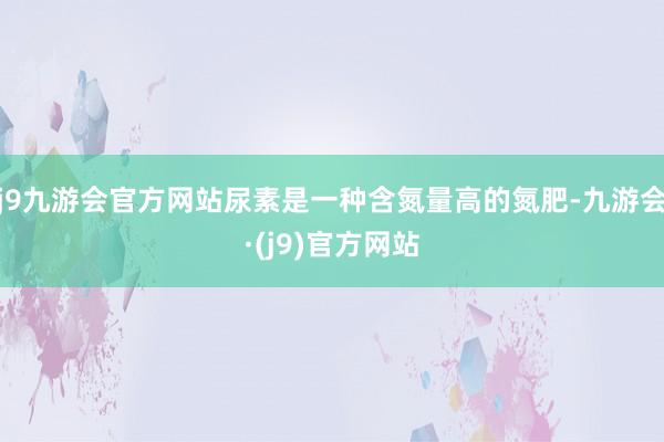 j9九游会官方网站尿素是一种含氮量高的氮肥-九游会·(j9)官方网站