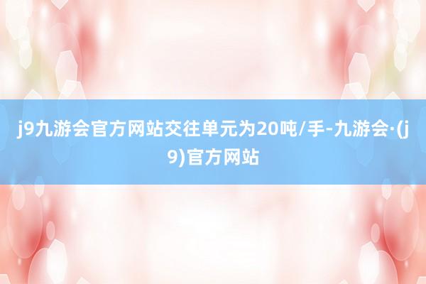 j9九游会官方网站交往单元为20吨/手-九游会·(j9)官方网站