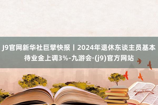 J9官网新华社巨擘快报丨2024年退休东谈主员基本待业金上调3%-九游会·(j9)官方网站