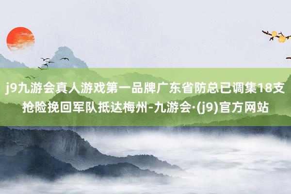 j9九游会真人游戏第一品牌广东省防总已调集18支抢险挽回军队抵达梅州-九游会·(j9)官方网站