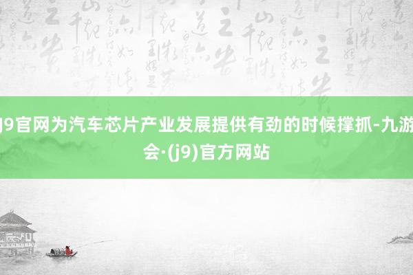 J9官网为汽车芯片产业发展提供有劲的时候撑抓-九游会·(j9)官方网站