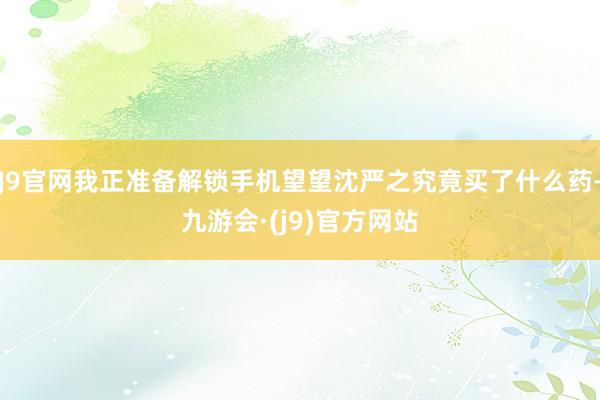 J9官网我正准备解锁手机望望沈严之究竟买了什么药-九游会·(j9)官方网站