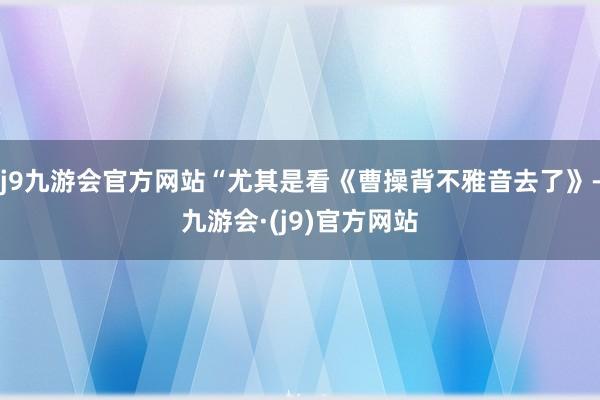 j9九游会官方网站“尤其是看《曹操背不雅音去了》-九游会·(j9)官方网站