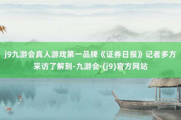 j9九游会真人游戏第一品牌　　《证券日报》记者多方采访了解到-九游会·(j9)官方网站