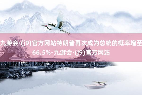 九游会·(j9)官方网站特朗普再次成为总统的概率增至66.5%-九游会·(j9)官方网站