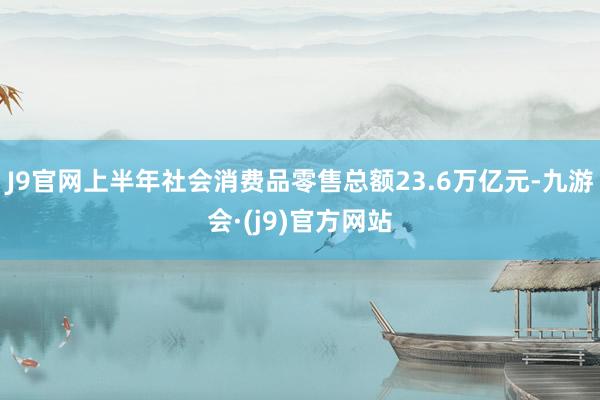 J9官网上半年社会消费品零售总额23.6万亿元-九游会·(j9)官方网站