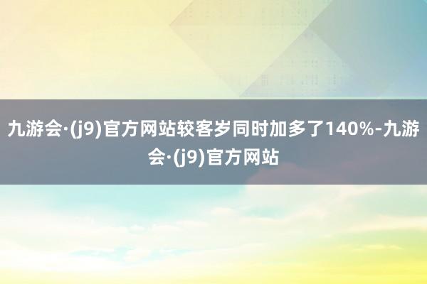 九游会·(j9)官方网站较客岁同时加多了140%-九游会·(j9)官方网站