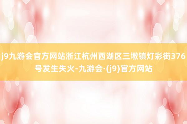 j9九游会官方网站浙江杭州西湖区三墩镇灯彩街376号发生失火-九游会·(j9)官方网站